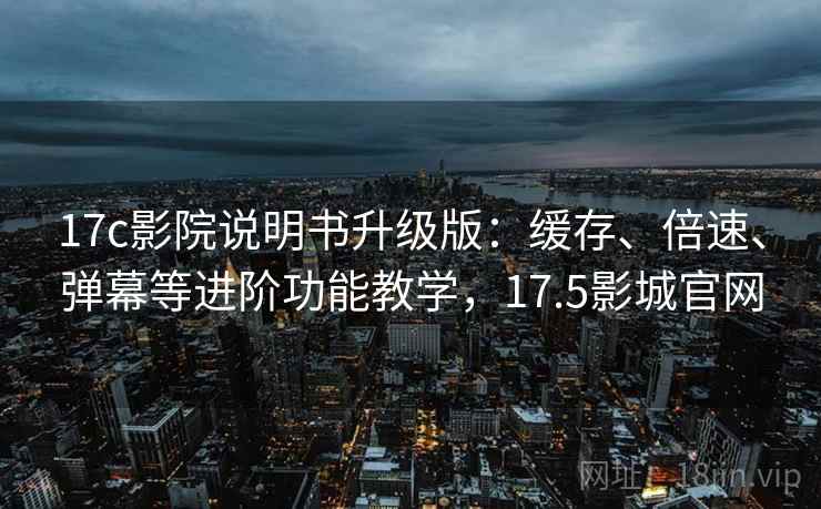 17c影院说明书升级版：缓存、倍速、弹幕等进阶功能教学，17.5影城官网