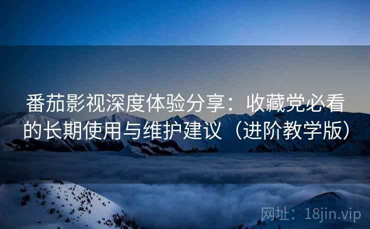 番茄影视深度体验分享:收藏党必看的长期使用与维护建议(进阶教学版) 番茄影视深度体验分享:收藏党必看的长期使用与维护建议(进阶教学版)