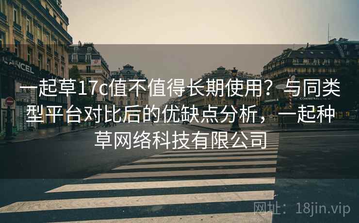 一起草17c值不值得长期使用?与同类型平台对比后的优缺点分析,一起种草网络科技有限公司 一起草17c值不值得长期使用?与同类型平台对比后的优缺点分析,一起种草网络科技有限公司