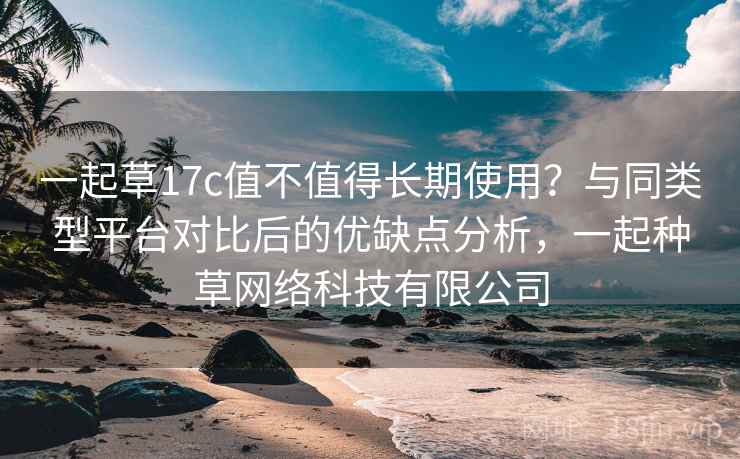 一起草17c值不值得长期使用?与同类型平台对比后的优缺点分析,一起种草网络科技有限公司 一起草17c值不值得长期使用?与同类型平台对比后的优缺点分析,一起种草网络科技有限公司