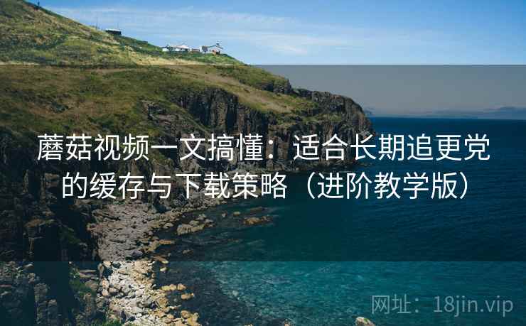 蘑菇视频一文搞懂:适合长期追更党的缓存与下载策略(进阶教学版) 蘑菇视频一文搞懂:适合长期追更党的缓存与下载策略(进阶教学版)