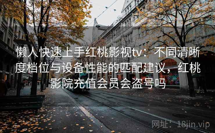 懒人快速上手红桃影视tv：不同清晰度档位与设备性能的匹配建议，红桃影院充值会员会盗号吗