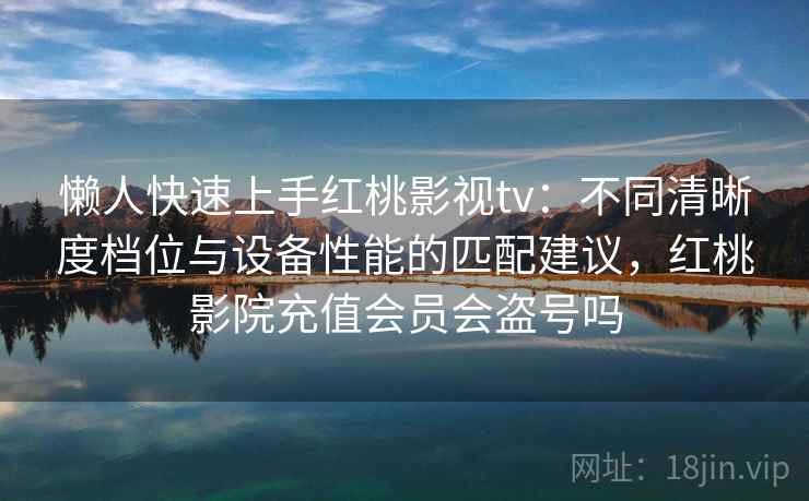 懒人快速上手红桃影视tv：不同清晰度档位与设备性能的匹配建议，红桃影院充值会员会盗号吗